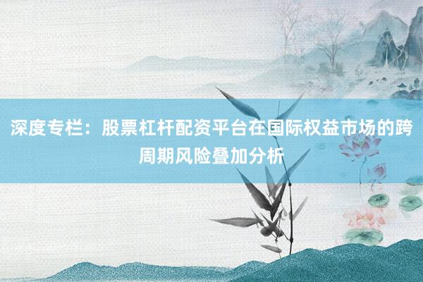 深度专栏：股票杠杆配资平台在国际权益市场的跨周期风险叠加分析