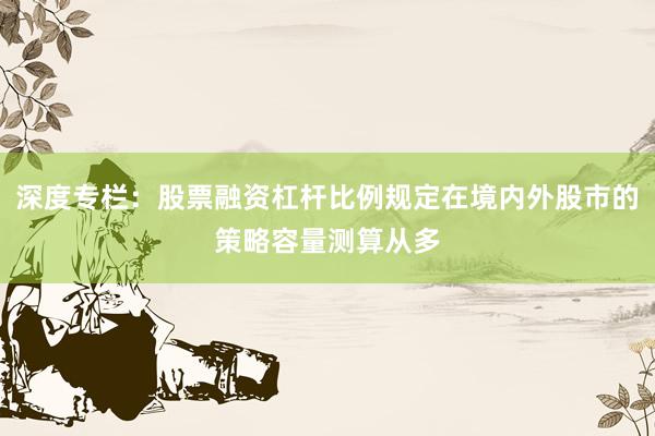 深度专栏：股票融资杠杆比例规定在境内外股市的策略容量测算从多