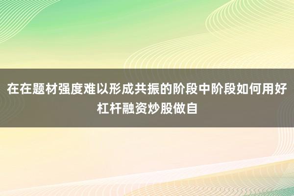 在在题材强度难以形成共振的阶段中阶段如何用好杠杆融资炒股做自