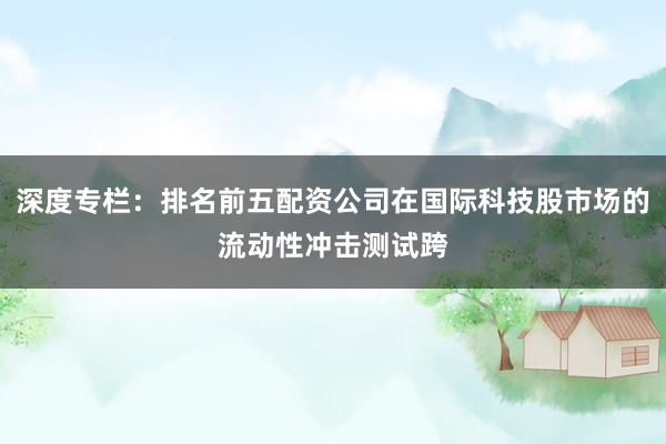 深度专栏：排名前五配资公司在国际科技股市场的流动性冲击测试跨
