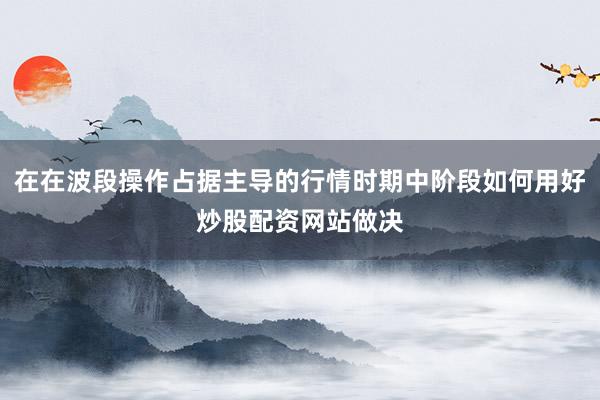 在在波段操作占据主导的行情时期中阶段如何用好炒股配资网站做决