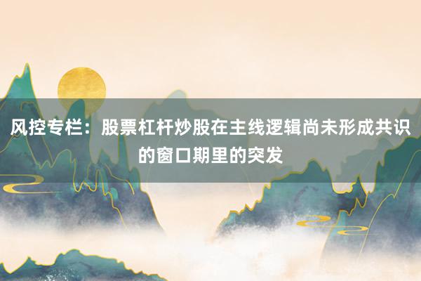 风控专栏：股票杠杆炒股在主线逻辑尚未形成共识的窗口期里的突发
