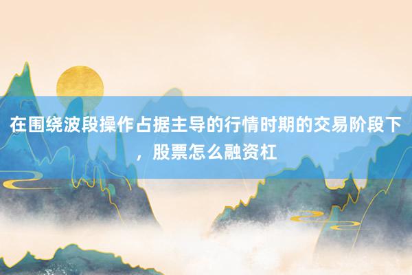 在围绕波段操作占据主导的行情时期的交易阶段下，股票怎么融资杠