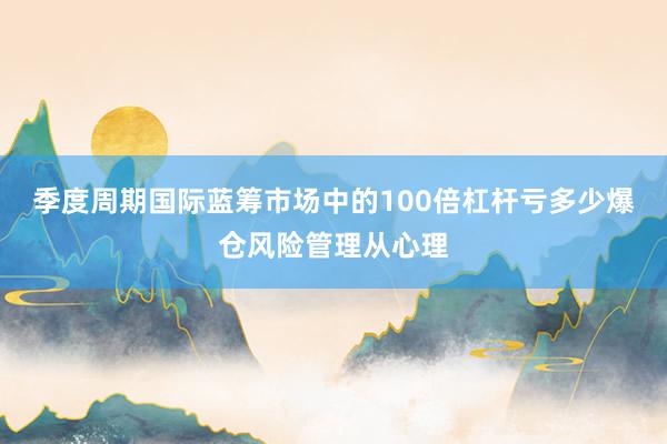 季度周期国际蓝筹市场中的100倍杠杆亏多少爆仓风险管理从心理