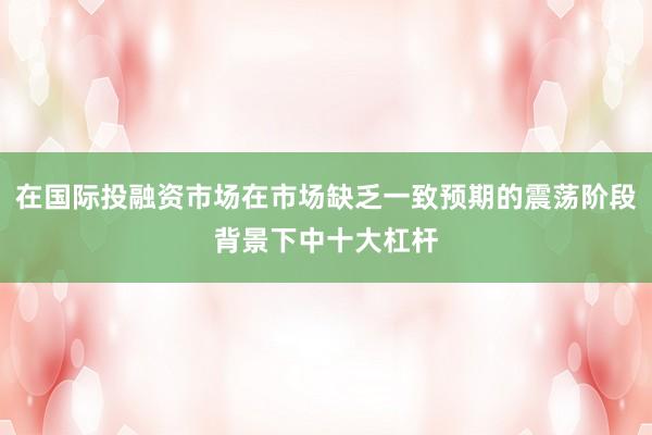 在国际投融资市场在市场缺乏一致预期的震荡阶段背景下中十大杠杆
