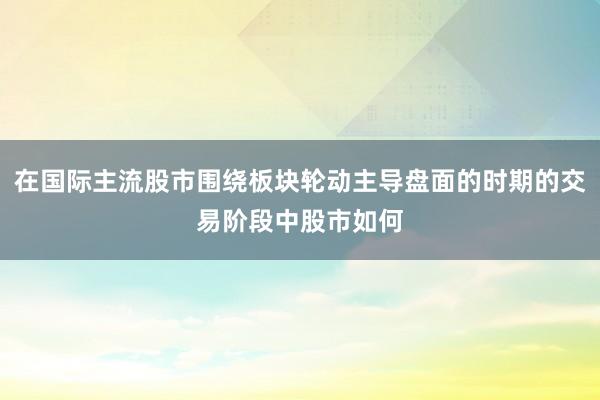 在国际主流股市围绕板块轮动主导盘面的时期的交易阶段中股市如何