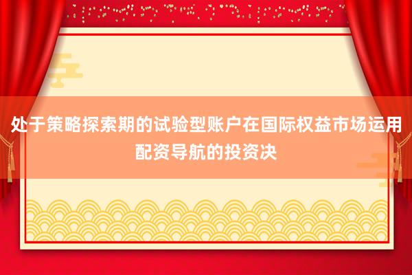处于策略探索期的试验型账户在国际权益市场运用配资导航的投资决