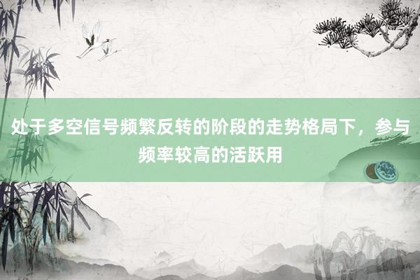 处于多空信号频繁反转的阶段的走势格局下，参与频率较高的活跃用
