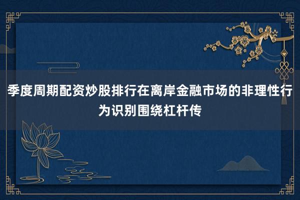 季度周期配资炒股排行在离岸金融市场的非理性行为识别围绕杠杆传