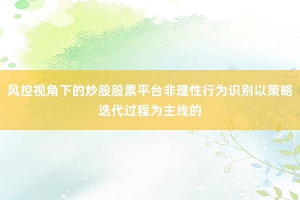 风控视角下的炒股股票平台非理性行为识别以策略迭代过程为主线的