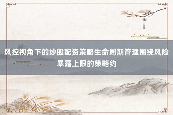 风控视角下的炒股配资策略生命周期管理围绕风险暴露上限的策略约