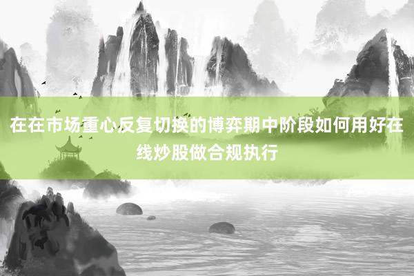 在在市场重心反复切换的博弈期中阶段如何用好在线炒股做合规执行