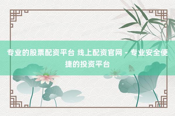 专业的股票配资平台 线上配资官网 - 专业安全便捷的投资平台