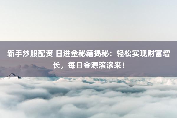 新手炒股配资 日进金秘籍揭秘：轻松实现财富增长，每日金源滚滚来！