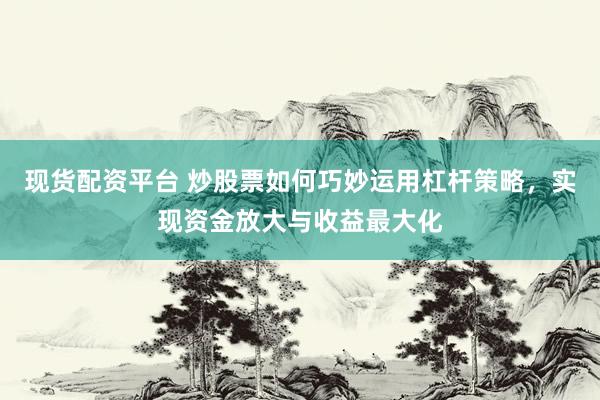 现货配资平台 炒股票如何巧妙运用杠杆策略，实现资金放大与收益最大化