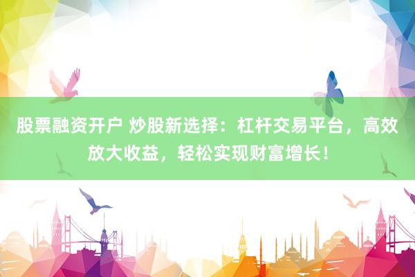 股票融资开户 炒股新选择：杠杆交易平台，高效放大收益，轻松实现财富增长！
