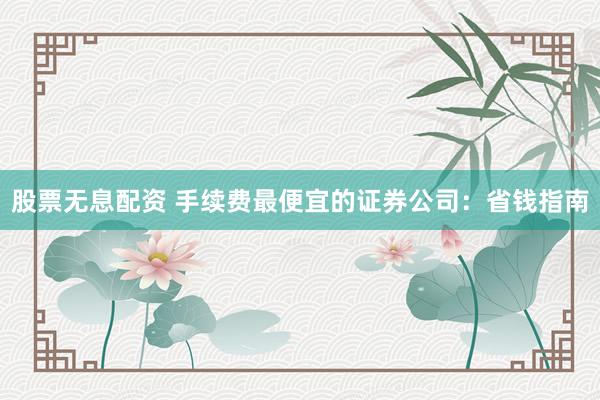 股票无息配资 手续费最便宜的证券公司：省钱指南