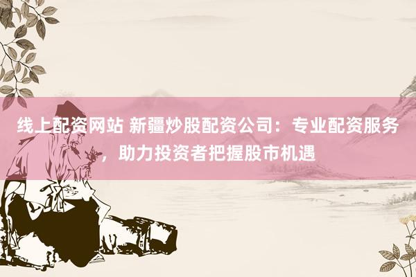 线上配资网站 新疆炒股配资公司：专业配资服务，助力投资者把握股市机遇