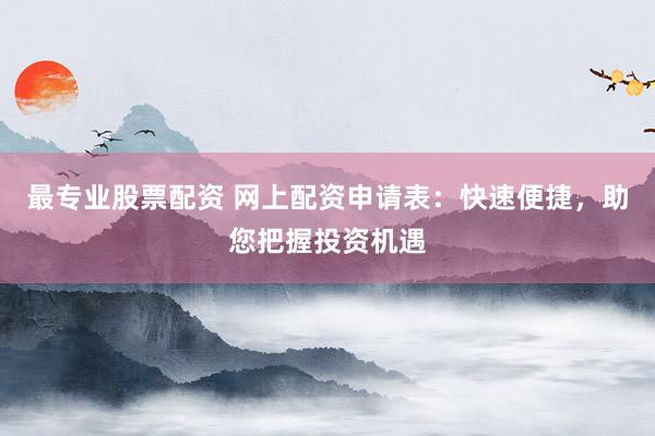 最专业股票配资 网上配资申请表：快速便捷，助您把握投资机遇