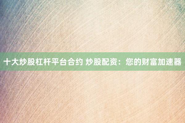 十大炒股杠杆平台合约 炒股配资：您的财富加速器