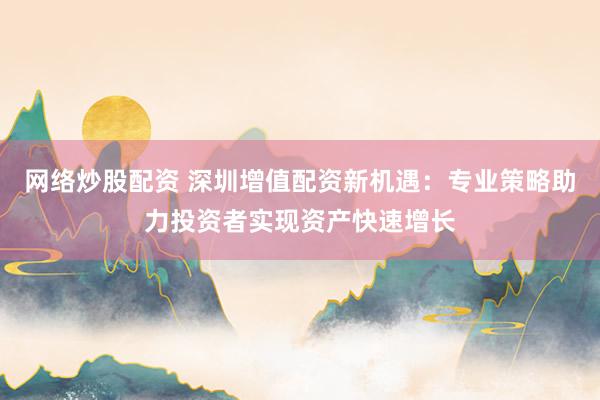 网络炒股配资 深圳增值配资新机遇：专业策略助力投资者实现资产快速增长
