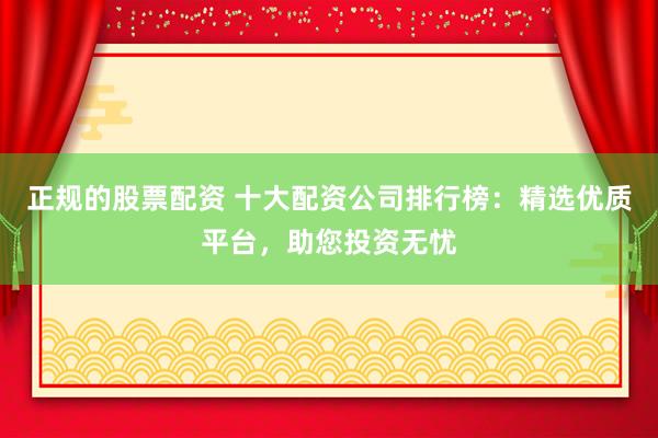 正规的股票配资 十大配资公司排行榜：精选优质平台，助您投资无忧