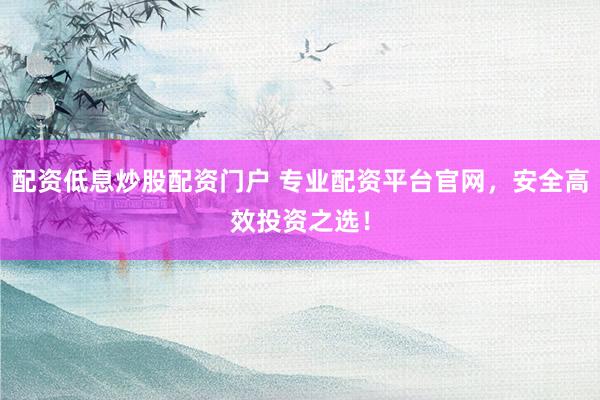 配资低息炒股配资门户 专业配资平台官网，安全高效投资之选！