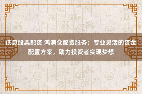 低息股票配资 鸿满仓配资服务：专业灵活的资金配置方案，助力投资者实现梦想