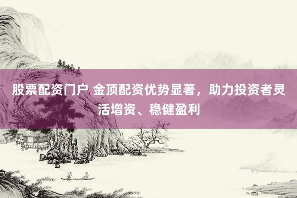股票配资门户 金顶配资优势显著，助力投资者灵活增资、稳健盈利