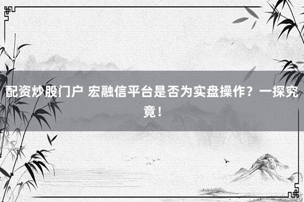 配资炒股门户 宏融信平台是否为实盘操作？一探究竟！