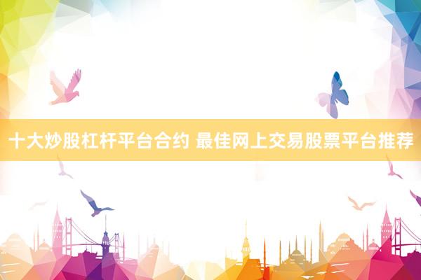 十大炒股杠杆平台合约 最佳网上交易股票平台推荐