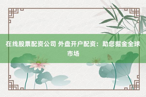 在线股票配资公司 外盘开户配资：助您掘金全球市场