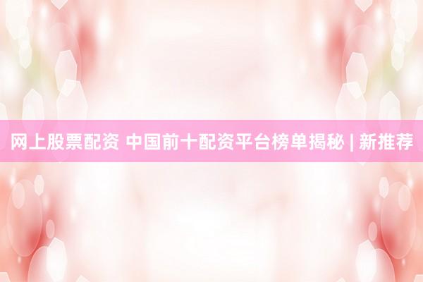 网上股票配资 中国前十配资平台榜单揭秘 | 新推荐