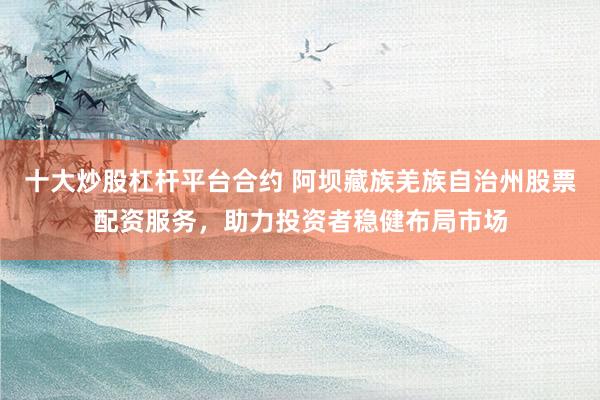 十大炒股杠杆平台合约 阿坝藏族羌族自治州股票配资服务，助力投资者稳健布局市场