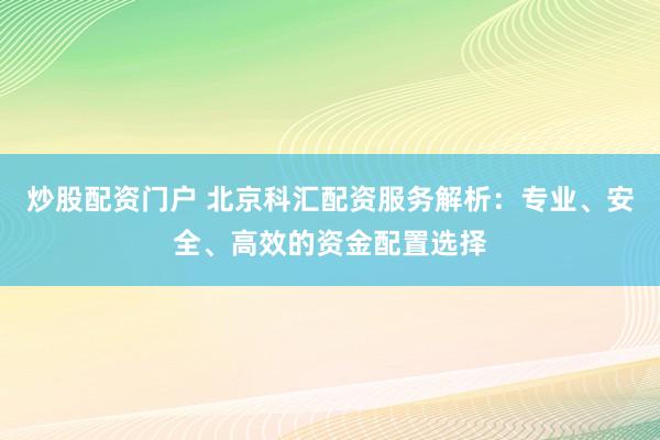 炒股配资门户 北京科汇配资服务解析：专业、安全、高效的资金配置选择