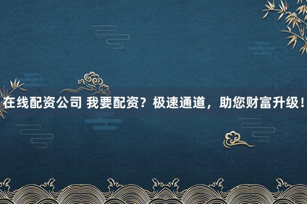 在线配资公司 我要配资？极速通道，助您财富升级！