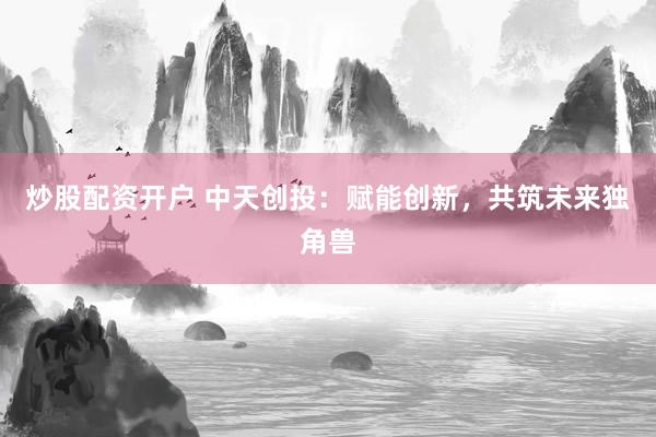 炒股配资开户 中天创投：赋能创新，共筑未来独角兽