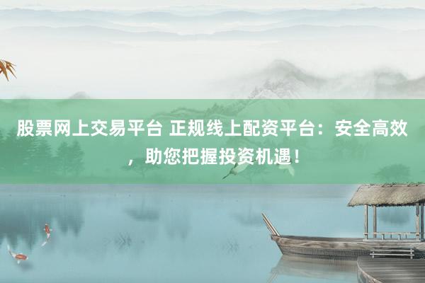 股票网上交易平台 正规线上配资平台：安全高效，助您把握投资机遇！