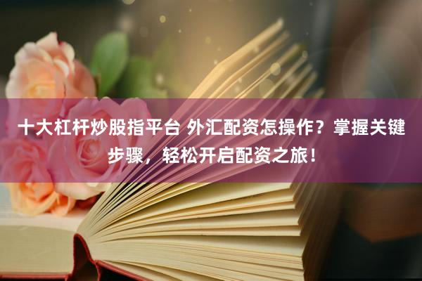 十大杠杆炒股指平台 外汇配资怎操作？掌握关键步骤，轻松开启配资之旅！