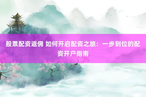 股票配资返佣 如何开启配资之旅：一步到位的配资开户指南
