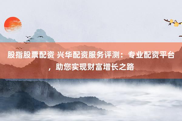 股指股票配资 兴华配资服务评测：专业配资平台，助您实现财富增长之路