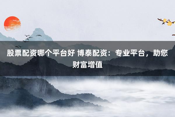 股票配资哪个平台好 博泰配资：专业平台，助您财富增值