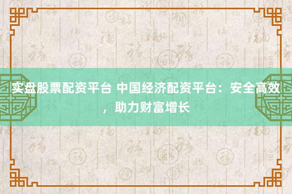 实盘股票配资平台 中国经济配资平台：安全高效，助力财富增长