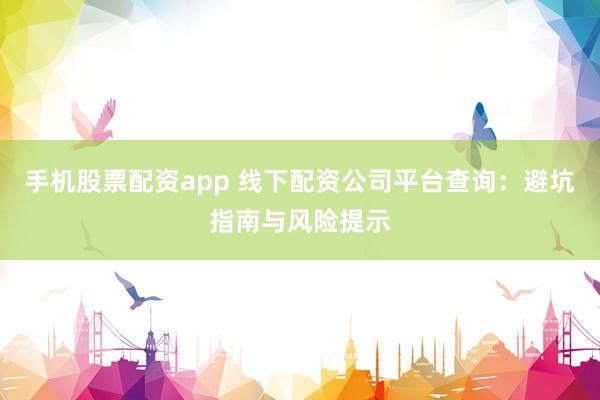 手机股票配资app 线下配资公司平台查询：避坑指南与风险提示