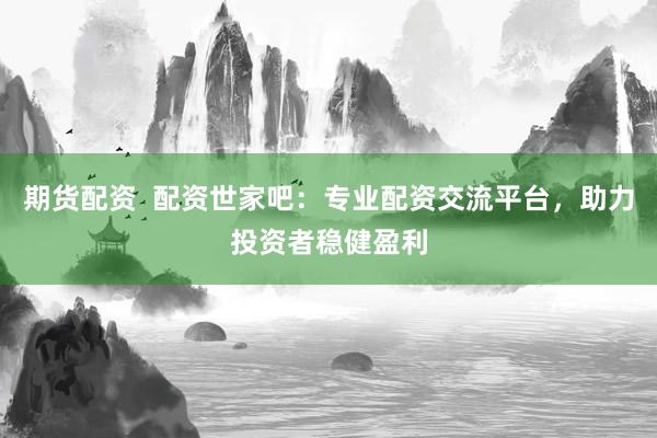 期货配资  配资世家吧：专业配资交流平台，助力投资者稳健盈利