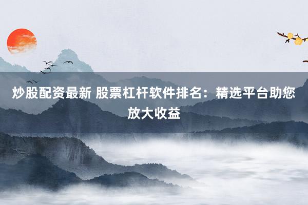 炒股配资最新 股票杠杆软件排名：精选平台助您放大收益