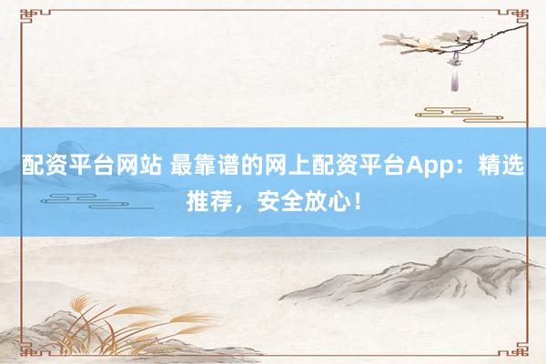 配资平台网站 最靠谱的网上配资平台App：精选推荐，安全放心！