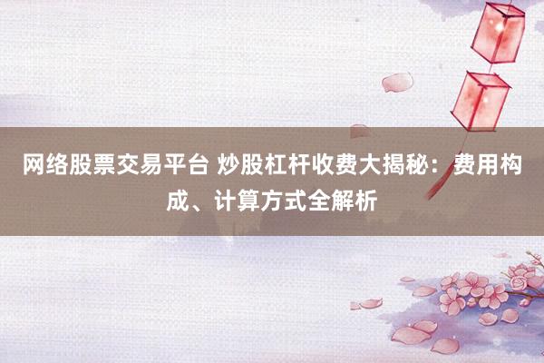 网络股票交易平台 炒股杠杆收费大揭秘：费用构成、计算方式全解析