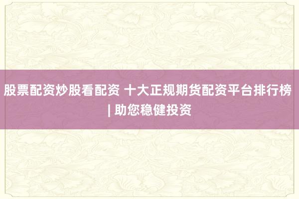 股票配资炒股看配资 十大正规期货配资平台排行榜 | 助您稳健投资