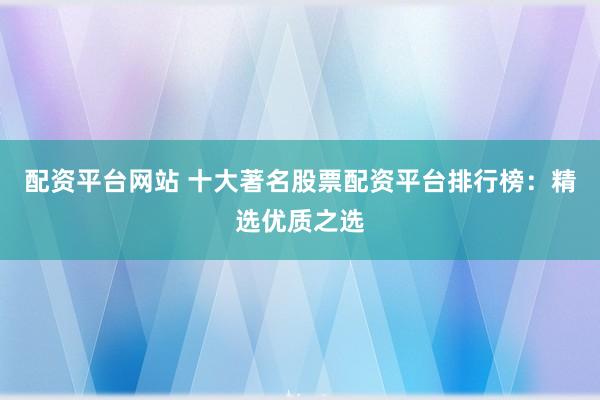 配资平台网站 十大著名股票配资平台排行榜：精选优质之选